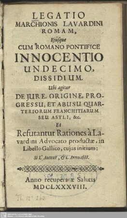 Legatio Marchionis Lavardini Romam, Eiusque Cum Romano Pontifice Innocentio Undecimo, Dissidium : Ubi agitur De Iure, Origine, Progressu, Et Abusu Quarteriorum Franchitiarum Seu Asyli, &c. Et Refutantur Rationes à Lavardini Advocato productae, in Libello Gallico, cuius initium: Si L'auteur, [et]c. Anno 1688.