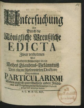Untersuchung Des Durch die Königliche Preußische Edicta Zwar verbotenen Aber Nichts destoweniger in ein Hohes Glaubens-Bekänntniß Von einem Reformirten Doctore Eingemischten Particularismi : Wobey zugleich unterschiedliche andere Irrthümer und Vergehungen des Reformirten Doctoris gezeiget und widerleget werden