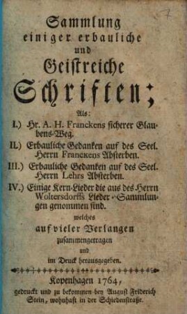 Sammlung einiger erbauliche und Geistreiche Schriften : Als : I.) Hr. A. H. Franckens sicherer Glaubens-Weg. II.) Erbauliche Gedancken auf des Seel. Herrn Franckens Absterben, III.) Erbauliche Gedancken auf des Seel. Herrn Lehrs Absterben. IV.) Einige Kern-Lieder die aus des Herrn Woltersdorffs Lieder-Sammlungen genommen sind. welches auf vieler Verlangen zusammengetragen und im Druck herausgegeben