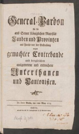 General-Pardon für die aus Seiner Königlichen Majestät Landen und Provintzen aus Furcht vor der Bestrafung wegen gemachter Contrebande und dergleichen ausgetretene und entwichene Unterthanen und Cantonisten : De Dato Berlin, den 11ten May 1775.