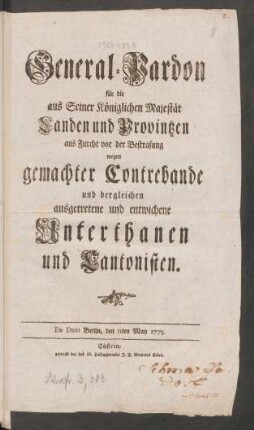 General-Pardon für die aus Seiner Königlichen Majestät Landen und Provintzen aus Furcht vor der Bestrafung wegen gemachter Contrebande und dergleichen ausgetretene und entwichene Unterthanen und Cantonisten : De Dato Berlin, den 11ten May 1775.