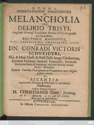 Dissertationem Inauguralem De Melancholia Seu Delirio Tristi, Consensu Gratios. Facultatis Medicae Wittebergensi, Sub Praesidio ... Dn. Conradi Victoris Schneideri, Phil. & Med. Doct. ... Pro Licentia Impetrandi Honores & Privilegia in arte Medica Doctoralia Publico Examini submittit M. Christianus Vater/ Jüterbog. Ad D. Ianuarii A.C. MDCLXXX. ...