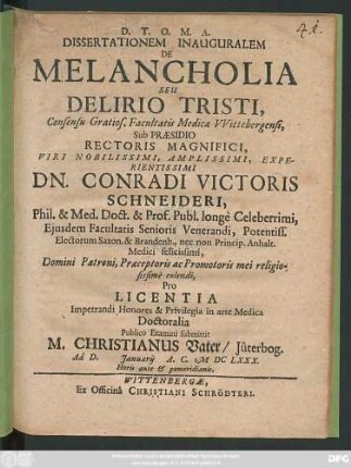 Dissertationem Inauguralem De Melancholia Seu Delirio Tristi, Consensu Gratios. Facultatis Medicae Wittebergensi, Sub Praesidio ... Dn. Conradi Victoris Schneideri, Phil. & Med. Doct. ... Pro Licentia Impetrandi Honores & Privilegia in arte Medica Doctoralia Publico Examini submittit M. Christianus Vater/ Jüterbog. Ad D. Ianuarii A.C. MDCLXXX. ...