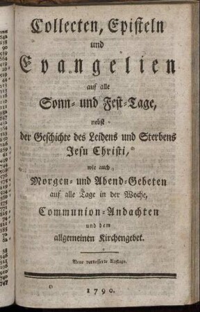 Collecten, Episteln und Evangelien auf alle Sonn- und Fest-Tage, nebst der Geschichte des Leidens und Sterbens Jesu Christi, wie auch Morgen- und Abend-Gebeten auf alle Tage in der Woche, Communion-Andachten und dem allgemeinen Kirchengebet
