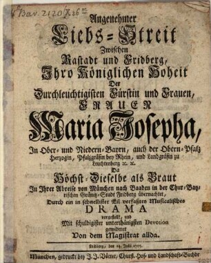 Angenehmer Liebs-Streit Zwischen Rastadt und Fridberg : Ihro Königlichen Hoheit Der Durchleuchtigisten Fürstin und Frauen, Frauen Maria Josepha, In Ober- und Niedern-Bayrn, auch der Obern-Pfalz, Herzogin, Pfalzgräfin bey Rhein, und Landgräfin zu Leuchtenberg [et]c. [et]c. Da Höchst-Dieselbe als Braut In Ihrer Abreise von München nach Baaden in der Chur-Bayrischen Gränitz-Stadt Fridberg übernachtet, Durch ein in schnellister Eil verfaßtes Musicalisches Drama vorgestellt, und Mit schuldigister unterthänigsten Devotion gewidmet Von dem Magistrat allda. Fridberg, den 14. Julii 1755