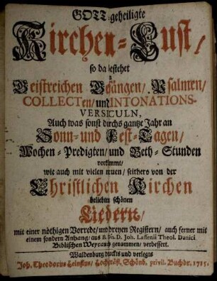 Gott-geheiligte Kirchen-Lust : so da bestehet in Geistreichen Gesängen,. Psalmen, Collecten, und Intonations-Versiculn, Auch was sonst durchs gantze Jahr an Sonn- und Fest-Tagen, Wochen-Predigten, und Beth-Stunden vorkömmt, wie auch mit vielen neuen, seithero von der Christlichen Kirchen beliebten schönen Liedern, mit einer nöthigen Vorrede, und dreyen Registern, auch ferner mit einem sondern Anhang, aus B. Dn. D. Joh. Lassenii Theol. Danici Biblischen Weiyrauch genommen, verbessert