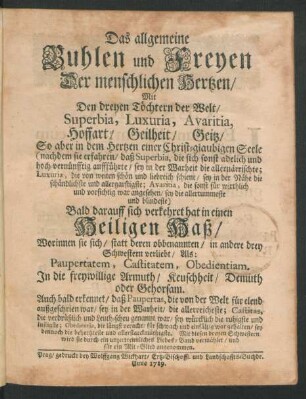 Das allgemeine Buhlen und Freyen Der menschlichen Hertzen, Mit Den dreyen Töchtern der Welt, Superbia, Luxuria, Avaritia, Hoffart, Geilheit, Geitz, So aber in dem Hertzen einer Christ-glaubigen Seele ... Bald darauff sich verkehret hat in einen Heiligen Haß, Worinnen sie sich, statt deren obbenannten, in andere drey Schwestern verliebt, Als: Paupertatem, Castitatem, Obedientiam. In die freywillige Armuth, Keuschheit, Demuth oder Gehorsam. Auch bald erkennet, daß Paupertas, die von der Welt für elend außgeschrien war, sey in der Warheit, die allerreicheste ...