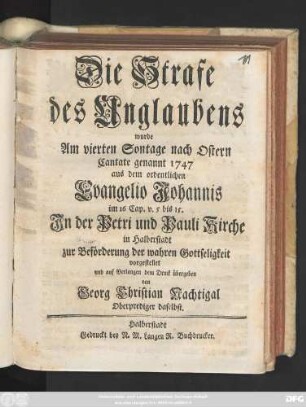 Die Strafe des Unglaubens wurde Am vierten Sontage nach Ostern Cantate genannt 1747 aus dem ordentlichen Evangelio Johannis im 16 Cap. v. 5 bis 15 In der Petri und Pauli Kirche in Halberstadt zur Beförderung der wahren Gottseligkeit vorgestellt und auf Verlangen zum Druck übergeben