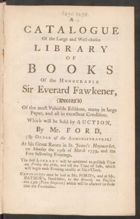 A Catalogue Of the Large and Well-chosen Library Of Books Of the Honourable Sir Everard Fawkener, (Deceas’d) Of the most Valuable Editions, many in large Paper, and all in excellent Condition : Which will be Sold by Auction, By Mr. Ford, (By Order of the Administratrix) At his Great Room in St. James’s Haymarket, on Monday the 19th of March 1759, and the Five Following Evenings ; The said Library will be exhibited to publick View on Friday the 16th, and till the Time of Sale, which will begin each Evening exactly at Six o’Clock. Catalogues may be had at Mr. Ford’s, and at Mr. Bathoe’s, Bookseller, in the Strand, on Tuesday the 13th (price sixpence) which will be allowed to those that are Purchasers.