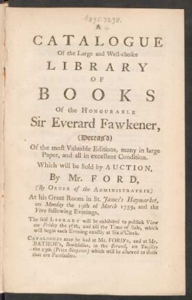 A Catalogue Of the Large and Well-chosen Library Of Books Of the Honourable Sir Everard Fawkener, (Deceas’d) Of the most Valuable Editions, many in large Paper, and all in excellent Condition : Which will be Sold by Auction, By Mr. Ford, (By Order of the Administratrix) At his Great Room in St. James’s Haymarket, on Monday the 19th of March 1759, and the Five Following Evenings ; The said Library will be exhibited to publick View on Friday the 16th, and till the Time of Sale, which will begin each Evening exactly at Six o’Clock. Catalogues may be had at Mr. Ford’s, and at Mr. Bathoe’s, Bookseller, in the Strand, on Tuesday the 13th (price sixpence) which will be allowed to those that are Purchasers.