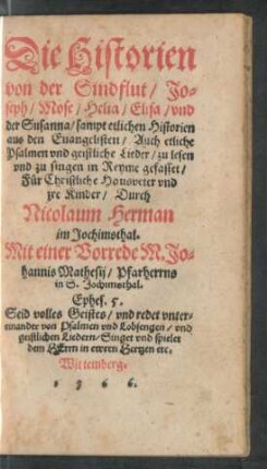 Die Historien || von der Sindflut/ Jo=||seph/ Mose/ Helia/ Elisa/ vnd || der Susanna/ sampt etlichen Historien || aus den Euangelisten/ Auch etliche || Psalmen vnd geistliche Lieder/ zu lesen || vnd zu singen in Reyme gefasset/|| Für Christliche Hausveter vnd || jre Kinder/ Durch || Nicolaum Herman || im Jochimsthal.|| Mit einer Vorrede M. Jo=||hannis Matthesij/ Pharherrns || in S. Jochimsthal.|| ... ||