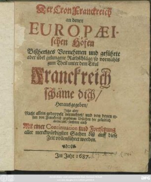 Der Cron Franckreich an denen Europaeischen Höfen Bißheriges Vornehmen und geführte aber übel gelungene Rathschläge/ so vormahls zum Theil unter dem Titul Franckreich schäme dich/ Herausgegeben : Jetzo aber Nicht allein gedoppelt vermehret/ und von denen ersten von Fanckreich gegebenen Ursachen her gründlich deduciret/ sondern auch Mit einer Continuation und Fortsetzung ... biß auff diese Zeit vollenführet worden