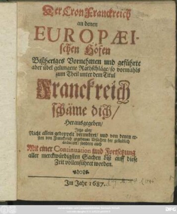 Der Cron Franckreich an denen Europaeischen Höfen Bißheriges Vornehmen und geführte aber übel gelungene Rathschläge/ so vormahls zum Theil unter dem Titul Franckreich schäme dich/ Herausgegeben : Jetzo aber Nicht allein gedoppelt vermehret/ und von denen ersten von Fanckreich gegebenen Ursachen her gründlich deduciret/ sondern auch Mit einer Continuation und Fortsetzung ... biß auff diese Zeit vollenführet worden