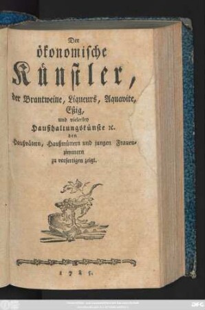 [Theil 1]: Der ökonomische Künstler, der Brantweine, Liqueurs, Aquavite, Eßig, und vielerley Haußhaltungskünste [et]c. den Haußvätern, Haußmüttern und jungen Frauenzimmern zu verfertigen zeigt