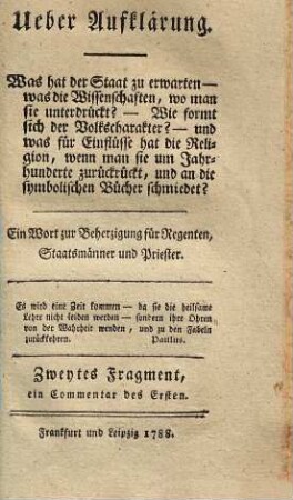 Ueber Aufklärung : Ein Wort zur Beherzigung für Regenten, Staatsmänner und Priester, Zweites Fragment. Was hat der Staat zu erwarten - was die Wissenschaften, wo man sie unterdrückt? - Wie formt sich der Volkscharakter? - und was für Einflüsse hat die Religion, wenn man sie um Jahrhunderte zurückrückt, und an die symbolischen Bücher schmiedet? : ein Wort zur Beherzigung für Regenten, Staatsmänner und Priester : Zweites Fragment, ein Commentar des Ersten