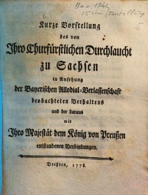 Kurze Vorstellung des von Ihro Churfürstlichen Durchlaucht zu Sachsen in Ansehung der Bayerischen Allodial-Verlassenschaft beobachteten Verhaltens und der daraus mit Ihro Majestät dem König von Preußen entstandenen Verbindungen