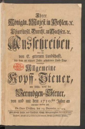 Ihrer Königln. Majest. in Pohlen, [et]c. und Churfürstl. Durchl. zu Sachsen, [et]c. Ausschreiben, über die von E. getreuen Landschafft, bey dem im ietzigen Jahre gehaltenen Land-Tage verwilligte Allgemeine Kopff-Steuer : wie solche, nebst der Vermögen-Steuer, von und mit dem 1750.sten Jahre an entrichtet werden soll ; De Dato Dreßden, den 29. Decembr. 1749.