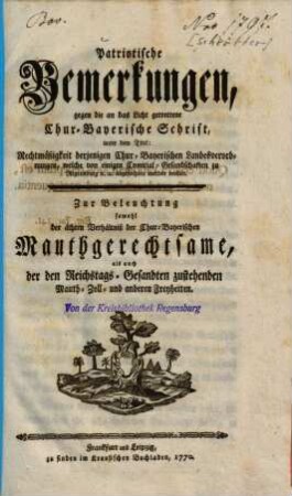 Patriotische Bemerkungen, gegen die an das Licht getrettene Chur-Bayerische Schrift, unter dem Titel: Rechtmäßigkeit derjenigen Chur-Bayerischen Landesverordnungen, welche von einigen Comitial-Gesandschaften zu Regensburg [et]c. [et]c. angefochten werden wollen : Zur Beleuchtung sowohl der ächten Verhältniß der Chur-Bayerischen Mauthgerechtsame, als auch der Reichstags-Gesandten zustehenden Mauth- Zoll- und anderen Freyheiten