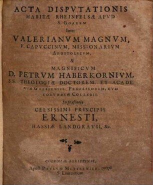 Acta Dispvtationis Habitae Rheinfelsae Apvd S. Goarem Inter Valerianvm Magnvm, F. Capvccinvm, Missionarivm Apostolicvm, & Magnificvm D. Petrvm Haberkornivm, SS. Theologiae Doctorem, ... Cvm Eorvndem Collegis : In praesentia Celsissimi Principis Ernesti, Hassiae Landgravii, &c.