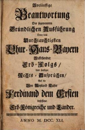 Vorläuffige Beantwortung Der sogenannten Gründlichen Ausführung Derer dem Durchlauchtigsten Chur-Haus-Bayern Zustehender Erb-Folgs, Und sonstiger Rechts-Ansprüchen, Auf die Von Weyland Kaiser Ferdinand dem Ersten besessene Erb-Königreiche und Länder