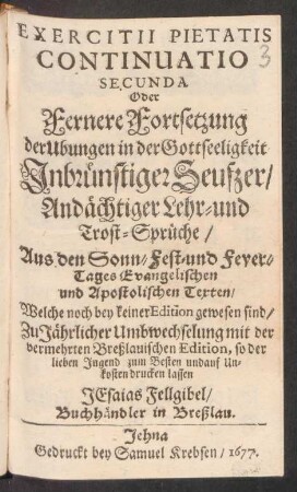 Exercitii Pietatis Continuatio Secunda Oder Fernere Fortsetzung der Ubungen in der Gottseeligkeit Inbrünstiger Seufzer/ Andächtiger Lehr- und Trost-Sprüche : Aus den Sonn- Fest- und Feyer-Tages Evangelischen und Apostolischen Texten/ Welche noch bey keiner Edition gewesen sind/ Zu Jährlicher Umbwechselung mit der vermehrten Breßlauischen Edition ...