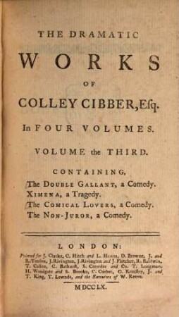 The Dramatic Works Of Colley Cibber, Esq; : In Four Volumes : Containing .... Volume the Third, The Double Gallant, a Comedy. Ximena, a Tragedy. The Comical Lovers, a Comedy. The Non-Juror, a Comedy