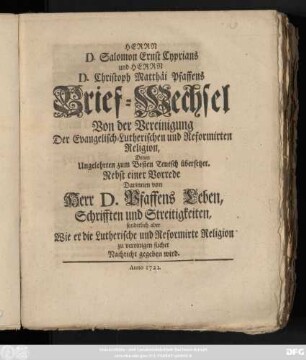 Herrn D. Salomon Ernst Cyprians und Herrn D. Christoph Matthäi Pfaffens Brief-Wechsel Von der Vereinigung Der Evangelisch-Lutherischen und Reformirten Religion : Denen Ungelehrten zum Besten Teutsch übersetzet ; Nebst einer Vorrede Darinnen von Herr D. Pfaffens Leben, Schrifften und Streitigkeiten, sonderlich aber Wie er die Lutherische und Reformirte Religion zu vereinigen suchet Nachricht gegeben wird.