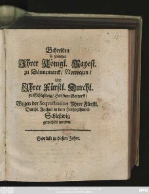 Schreiben so zwischen Ihrer Königl. Mayest. zu Dännemarck/ Norwegen/ Und Ihrer Fürstl. Durchl. zu Schleßwig/ Hollstein Gottorff/ Wegen der Sequestration Ihrer Fürstl. Durchl. Antheil in dem Hertzogthumb Schleßwig gewechselt worden : [Geben auff Unserer Königlichen Residentz zu Kopenhagen den 30 Januarii Anno 1677.]
