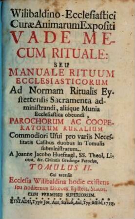 Wilibaldino-Ecclesiastici Curae Animarum Expositi Vade Mecum Rituale Seu Manuale Rituum Ecclesiasticorum : Ad Normam Ritualis Eystettensis Sacramenta administrandi, aliaque Munia Ecclesiastica obeundi, Parochorum Ac Cooperatorum Ruralium Commodiori Usui pro varijs Necessitatis Casibus duobus in Tomulis subministratum, 2 : Cui accedit Ecclesia Wilibaldina hodie existens, seu hodiernus Dioeces. Eystett. Status