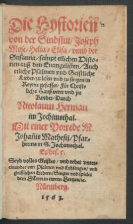 Die Hystorien || von der Sindflut/ Joseph || Mose/ Helia/ Elisa/ vnnd der || Susanna/ sampt etlichen Histo=||rien auß den Euangelisten/ Auch || etliche Psalmen vnd Geistliche || Lieder/ zu lesen vnd zu singen in || Reyme gefasset/ Für Christ=||liche Haußveter vnd jre || Kinder/ Durch || Nicolaum Herman || im Jochimsthal.|| Mit einer Vorrede M. || Johañis Mathesij/ Pfar=||herrns in S. Jochimsthal.|| ... ||