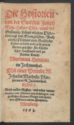 Die Hystorien || von der Sindflut/ Joseph || Mose/ Helia/ Elisa/ vnnd der || Susanna/ sampt etlichen Histo=||rien auß den Euangelisten/ Auch || etliche Psalmen vnd Geistliche || Lieder/ zu lesen vnd zu singen in || Reyme gefasset/ Für Christ=||liche Haußveter vnd jre || Kinder/ Durch || Nicolaum Herman || im Jochimsthal.|| Mit einer Vorrede M. || Johañis Mathesij/ Pfar=||herrns in S. Jochimsthal.|| ... ||