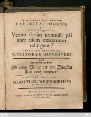 Qvaestionvm Academicarvm Exercitationem I. Qva Excvtitvr Qvaestio: Vtrum forsan nonnulli pii ante diem extremum resurgant? Secvndvm Opinionem Io. Conradi Dannhaveri. Das ist Abhandlung der Frage: Ob einige Heilige vor dem Jüngsten Tage leiblich auferstehen? Ervditorvm Ivdicio Svbiicit M. Gottlieb Wernsdorffivs Wittenbergensis