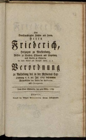 Des Durchlauchtigsten Fürsten und Herrn, Herrn Friederich, Herzogen zu Mecklenburg, Fürsten zu Wenden, Schwerin und Ratzeburg, auch Grafen zu Schwerin, der Lande Rostock und Stargard Herrn, [et]c. [et]c. Verordnung zu Aufhebung des in der Medicinal-Tax-Ordnung d. d. 20. Jul. 1751. bestimmten Meilen-Geldes bey Reisen der Medicorum und Chirurgorum : Vom Dato Schwerin, den 4ten März. 1768.