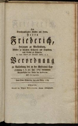 Des Durchlauchtigsten Fürsten und Herrn, Herrn Friederich, Herzogen zu Mecklenburg, Fürsten zu Wenden, Schwerin und Ratzeburg, auch Grafen zu Schwerin, der Lande Rostock und Stargard Herrn, [et]c. [et]c. Verordnung zu Aufhebung des in der Medicinal-Tax-Ordnung d. d. 20. Jul. 1751. bestimmten Meilen-Geldes bey Reisen der Medicorum und Chirurgorum : Vom Dato Schwerin, den 4ten März. 1768.