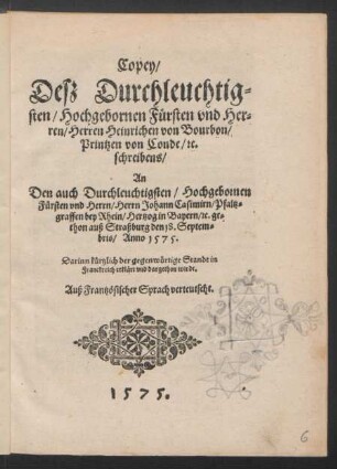 Copey/|| Deß Durchleuchtig=||sten/ Hochgebornen Fůrsten vnd Her=||ren/ Herren Heinrichen von Bourbon/|| Printzen von Conde/ [et]c.|| schreibens/|| An || Den auch Durchleuchtigsten/ Hochgebornen || Fůrsten vnd Herrn/ Herrn Johann Casimirn/ Pfaltz=||graffen bey Rhein/ Hertzog in Bayern/ [et]c. ge=||thon auß Straßburg den 18. Septem=||bris/ Anno 1575.|| ... || Auß Frantzösischer Sprach verteutscht.||