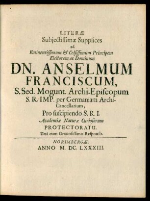 Literae Subiectissimae Supplices ad Eminentissimum & Celsissimum Principem Electorem ac Dominum Dn. Anselmum Franciscum, S. Sed. Mogunt. Archi-Episcopum ... Pro suscipiendo S.R.I. Academiae Naturae Curiosorum Protectoratu