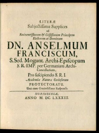 Literae Subiectissimae Supplices ad Eminentissimum & Celsissimum Principem Electorem ac Dominum Dn. Anselmum Franciscum, S. Sed. Mogunt. Archi-Episcopum ... Pro suscipiendo S.R.I. Academiae Naturae Curiosorum Protectoratu