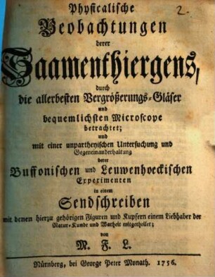 Physicalische Beobachtungen derer Saamenthiergens : durch die allerbesten Vergrößerungs-Gläser und bequemlichsten Microscope betrachtet; und mit einer unpartheyischen Untersuchung und Gegeneinanderhaltung derer Buffonischen und Leuwenhoeckischen Experimenten in einem Sendschreiben mit denen hierzu gehörigen Figuren und Kupfern einem Liebhaber der Natur-Kunde und Warheit mitgetheilet