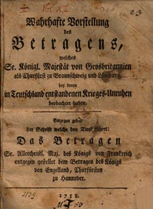 Wahrhafte Vorstellung des Betragens, welches Se. Königl. Majestät von Grosbritannien als Churfürst zu Braunschweig und Lüneburg, bey denen in Teutschland entstandenen Krieges-Unruhen beobachtet haben : Entgegen gesezt der Schrift welche den Titel führet: Das Betragen Sr. Allerchristl. Maj. des Königs von Frankreich entgegen gestellet dem Betragen des Königs von Engelland, Churfürsten zu Hannover
