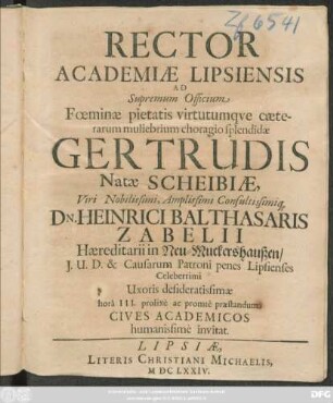 Rector Academiae Lipsiensis Ad Supremum Officium Foeminae ... Gertrudis Natae Scheibiae, Viri Nobilissimi ... Dn. Heinrici Balthasaris Zabelii, Haeriditarii in Neu-Muckershaußen, I. U. D. & Causarum Patroni penes Lipsienses Celeberrimi Uxoris desideratissimae ... Cives Academicos humanissime invitat