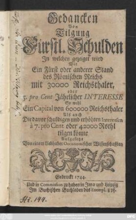 Gedancken Von Tilgung Fürstl. Schulden : In welchen gezeiget wird Wie Ein Fürst oder anderer Stand des Römischen Reichs mit 30000 Reichsthaler, oder 5. pro Cent Jährlicher Interesse So wohl Ein Capital von 600000 Reichsthaler Als auch Die davor schuldigen und erhöhten Interessen à 7. pro Cent oder 42000 Rsthl tilgen könne