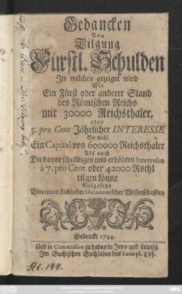 Gedancken Von Tilgung Fürstl. Schulden : In welchen gezeiget wird Wie Ein Fürst oder anderer Stand des Römischen Reichs mit 30000 Reichsthaler, oder 5. pro Cent Jährlicher Interesse So wohl Ein Capital von 600000 Reichsthaler Als auch Die davor schuldigen und erhöhten Interessen à 7. pro Cent oder 42000 Rsthl tilgen könne