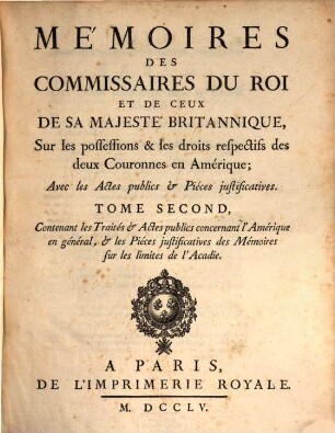 Mémoires des commissaires du roi et de ceux de sa majesté britannique, sur les possessions & les droits respectifs des deux couronnes en Amérique : avec les actes publics & pièces justificatives, 2. Contenant les Traités & Actes publics concernant l'Amérique en général, & les Piéces justificatives des Mémoires sur les limites de l'Acadie