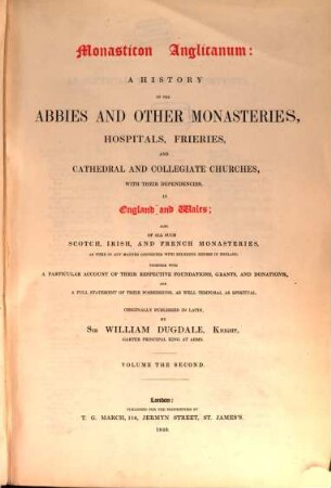 Monasticon Anglicanum : a history of the abbies and other monasteries, hospitals, frieries, and cathedral and collegiate churches, with their dependencies, in England and Wales ; also of all such Scotch, Irish, and French monasteries, as were in any manner connected with religious houses in England, 2