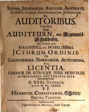 Summo. Iudiciorum. Auctore. Annuente. Disputationem. Inauguralem. Iuridicam. De. Auditoribus. Vulgo. Von Auditeurn, oder RegimentsSchultheißen. Auctoritate. Magnifici. Et. Nobilissimi. ICtorum. Ordinis. In. Celeberrima. Noricorum. Altdorfina. Pro. Licentia. Summos. In. Utroque. Iure. Honores. Ac. Privilegia. Doctoralia. Rite. Consequendi. D. XXXI. Octobris. A.O.R. M.DC.LXXIIX. P.P. Henricus. Christianus. Schröter Graiza. Variscus.