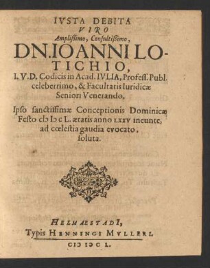 Iusta Debita Viro Amplißimo, Consultißimo, Dn. Joanni Lotichio, I.U.D. Codicis in Acad. Iulia, Profess. Publ. celeberrimo, & Facultatis Iuridicae Seniori Venerando