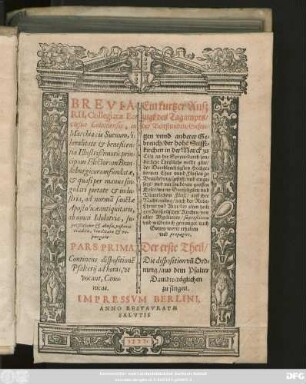 [Sp.1:] BREVIA=||RII, Collegiatae Ec=||clesiae Coloniensis, in || Marchia cis Sueuum, li=||beralitate et beneficen=||tia Illustrißimorũ prin=||cipum Electorum Bran=||deburgicorum fundatae,|| et quasi per manus sin=||gulari pietate ... || ad normã sanctae || Apostolicae antiquitatis,|| ab omni Idolatria, su=||perstitione et abusu, posteris || traditae, vindicatae et re-||purgatae || PARS PRIMA,|| ... [Sp.2:] Ein kurtzer Ausz||zugk des Tagampts/|| der Bettstunden/ Gesen=||gen vnnd anderer Ge=||breuch/ der hohẽ Stifft=||kirchen in der Marck zu || Cöln an der Sprew ... || Der erste Theil/|| ... ||