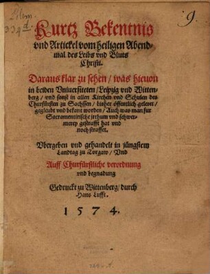 Kurtz Bekentnis vnd Artickel vom heiligen Abendmal des Leibs vnd Bluts Christi : Daraus klar zu sehen, was hieuon in beiden Vniuersiteten, Leipzig vnd Wittenberg, vnd sonst in allen Kirchen vnd Schulen des Churfürsten zu Sachssen, bisher öffentlich geleret, gegleubt vnd bekant worden, Auch was man fur Sacramentirische irthum vnd schwermerey gestrafft hat vnd noch straffet. Vbergeben vnd gehandelt in jüngstem Landtag zu Torgaw ...