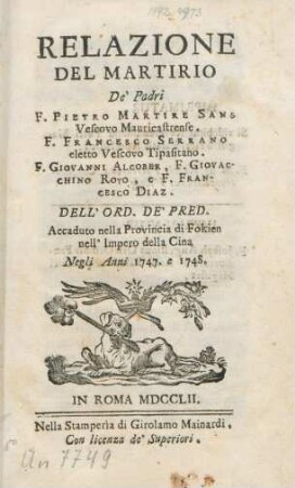 Relazione Del Martirio De' Padri F. Pietro Martire Sans Vescovo Mauricastrense. F. Francesco Serrano eletto Vescovo Tipasitano. F. Giovanni Alcober, F. Giovacchino Royo, e F. Francesco Diaz. Dell'Ord. De' Pred. Accaduto nella Provincia di Fokien nell'Impero della Cina Negli Anni 1747. e 1748.