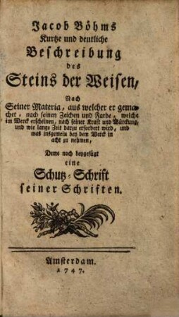 Jacob Böhms Kurtze und deutliche Beschreibung des Steins der Weisen : Nach Seiner Materia, aus welcher er gemachet, nach seinen Zeichen und Farbe, welche im Werck erscheinen, nach seiner Kraft und Würckung, und wie lange Zeit darzu erfordert wird, und was insgemein bey dem Werck in acht zu nehmen, Deme noch beygefüget eine Schutz-Schrift seiner Schriften